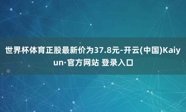 世界杯体育正股最新价为37.8元-开云(中国)Kaiyun·官方网站 登录入口
