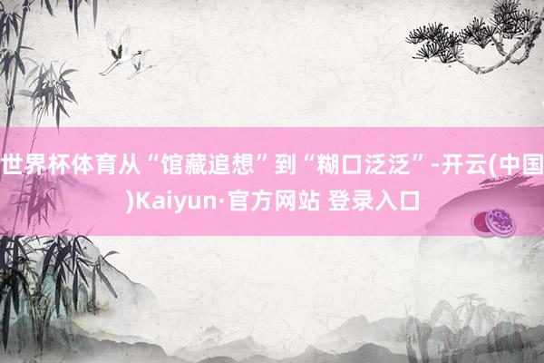 世界杯体育从“馆藏追想”到“糊口泛泛”-开云(中国)Kaiyun·官方网站 登录入口