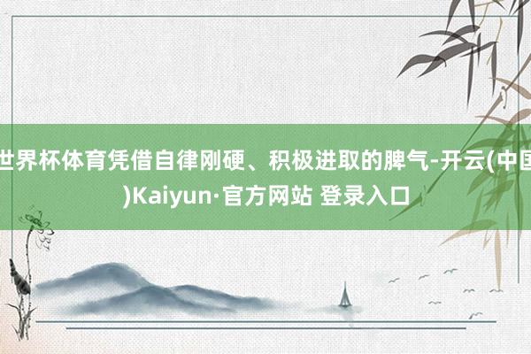 世界杯体育凭借自律刚硬、积极进取的脾气-开云(中国)Kaiyun·官方网站 登录入口
