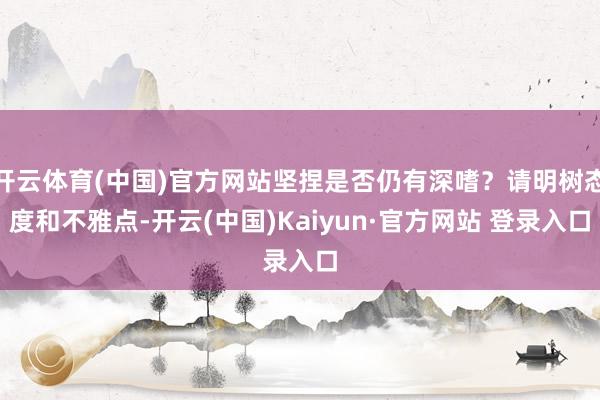 开云体育(中国)官方网站坚捏是否仍有深嗜？请明树态度和不雅点-开云(中国)Kaiyun·官方网站 登录入口