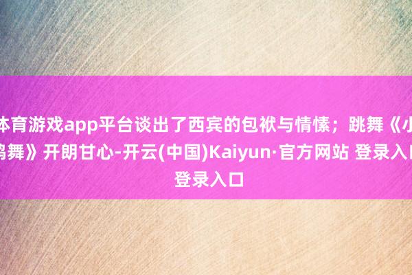 体育游戏app平台谈出了西宾的包袱与情愫；跳舞《小鸡舞》开朗甘心-开云(中国)Kaiyun·官方网站 登录入口