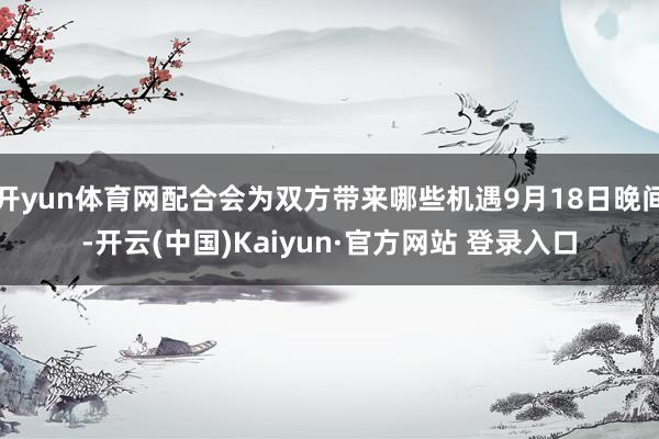 开yun体育网配合会为双方带来哪些机遇9月18日晚间-开云(中国)Kaiyun·官方网站 登录入口