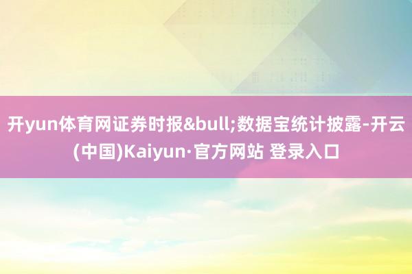 开yun体育网证券时报&bull;数据宝统计披露-开云(中国)Kaiyun·官方网站 登录入口