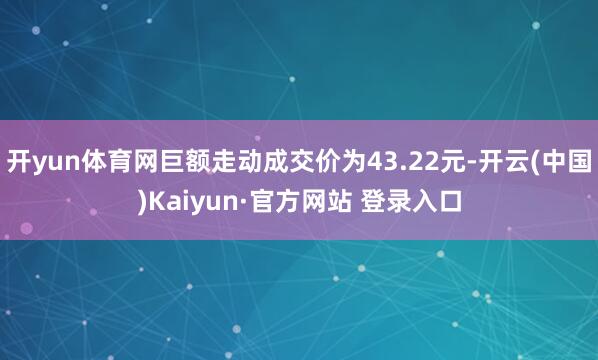 开yun体育网巨额走动成交价为43.22元-开云(中国)Kaiyun·官方网站 登录入口