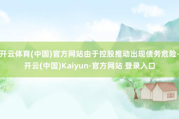 开云体育(中国)官方网站由于控股推动出现债务危险-开云(中国)Kaiyun·官方网站 登录入口