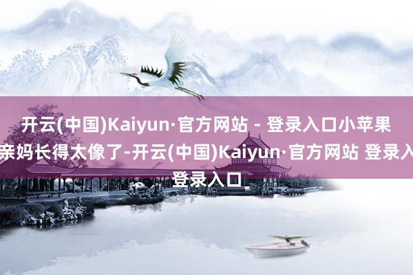 开云(中国)Kaiyun·官方网站 - 登录入口小苹果和亲妈长得太像了-开云(中国)Kaiyun·官方网站 登录入口