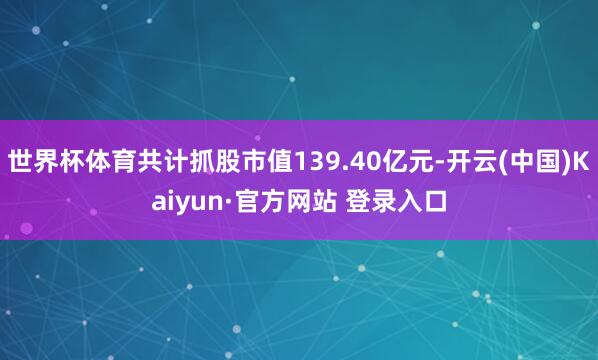 世界杯体育共计抓股市值139.40亿元-开云(中国)Kaiyun·官方网站 登录入口