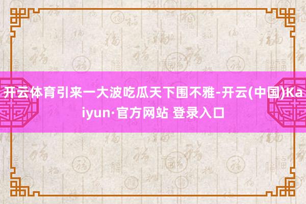 开云体育引来一大波吃瓜天下围不雅-开云(中国)Kaiyun·官方网站 登录入口