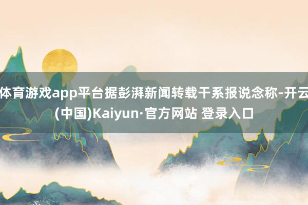 体育游戏app平台据彭湃新闻转载干系报说念称-开云(中国)Kaiyun·官方网站 登录入口