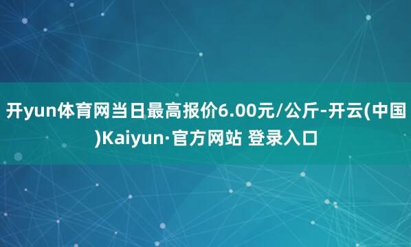 开yun体育网当日最高报价6.00元/公斤-开云(中国)Kaiyun·官方网站 登录入口