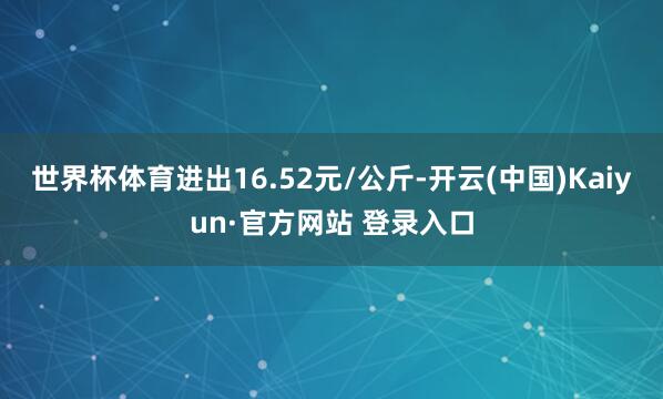 世界杯体育进出16.52元/公斤-开云(中国)Kaiyun·官方网站 登录入口
