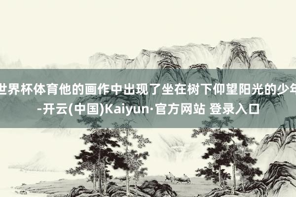 世界杯体育他的画作中出现了坐在树下仰望阳光的少年-开云(中国)Kaiyun·官方网站 登录入口