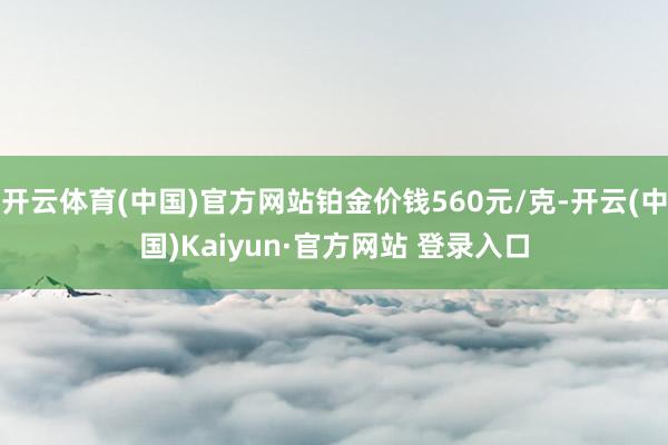 开云体育(中国)官方网站铂金价钱560元/克-开云(中国)Kaiyun·官方网站 登录入口