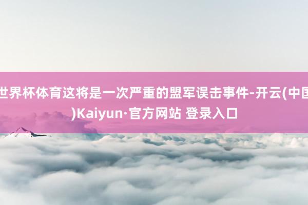 世界杯体育这将是一次严重的盟军误击事件-开云(中国)Kaiyun·官方网站 登录入口