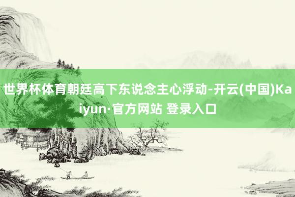 世界杯体育朝廷高下东说念主心浮动-开云(中国)Kaiyun·官方网站 登录入口