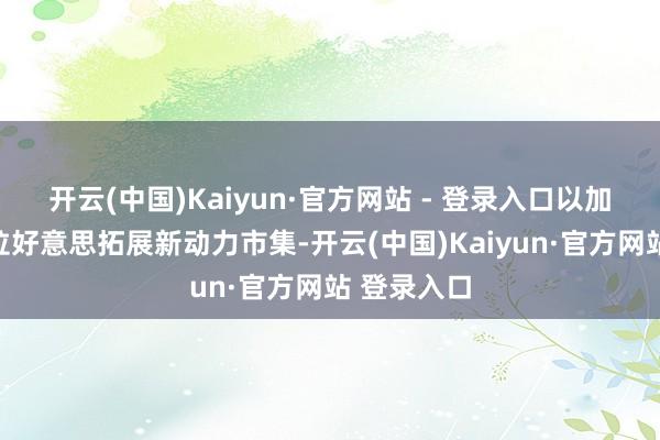 开云(中国)Kaiyun·官方网站 - 登录入口以加快祥瑞在拉好意思拓展新动力市集-开云(中国)Kaiyun·官方网站 登录入口