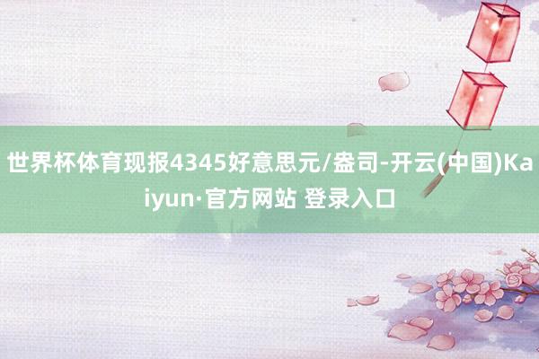 世界杯体育现报4345好意思元/盎司-开云(中国)Kaiyun·官方网站 登录入口