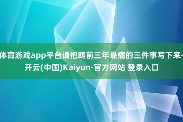体育游戏app平台请把畴前三年最痛的三件事写下来-开云(中国)Kaiyun·官方网站 登录入口