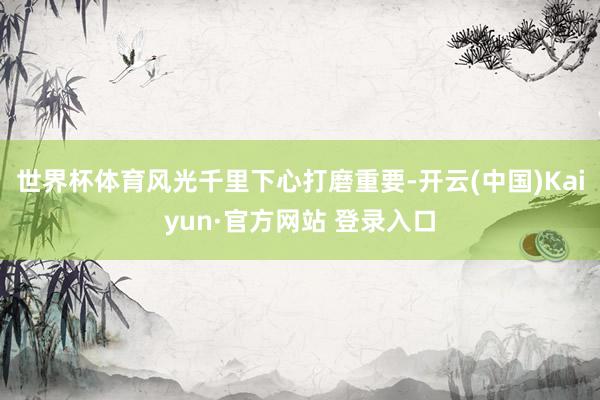 世界杯体育风光千里下心打磨重要-开云(中国)Kaiyun·官方网站 登录入口