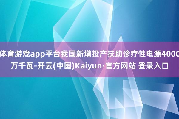 体育游戏app平台我国新增投产扶助诊疗性电源4000万千瓦-开云(中国)Kaiyun·官方网站 登录入口