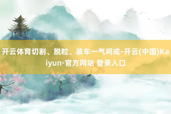 开云体育切割、脱粒、装车一气呵成-开云(中国)Kaiyun·官方网站 登录入口