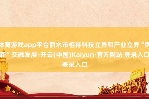 体育游戏app平台丽水市相持科技立异和产业立异“两新”交融发展-开云(中国)Kaiyun·官方网站 登录入口