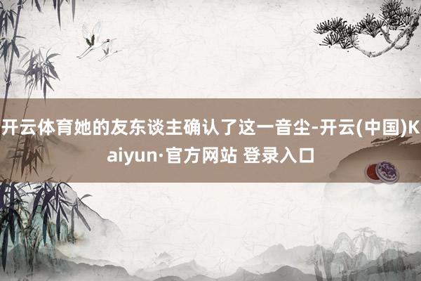 开云体育她的友东谈主确认了这一音尘-开云(中国)Kaiyun·官方网站 登录入口