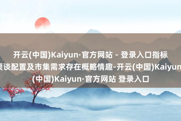 开云(中国)Kaiyun·官方网站 - 登录入口指标市集的端正认证、渠谈配置及市集需求存在概略情趣-开云(中国)Kaiyun·官方网站 登录入口