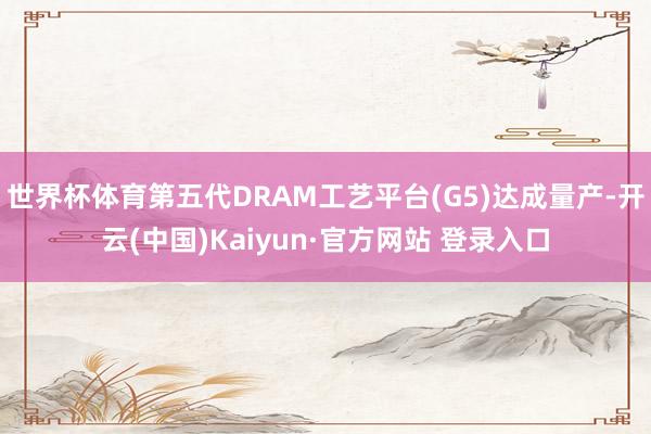 世界杯体育第五代DRAM工艺平台(G5)达成量产-开云(中国)Kaiyun·官方网站 登录入口