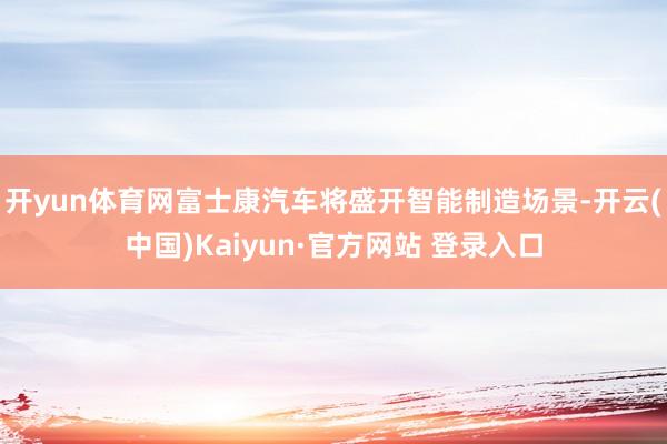开yun体育网富士康汽车将盛开智能制造场景-开云(中国)Kaiyun·官方网站 登录入口