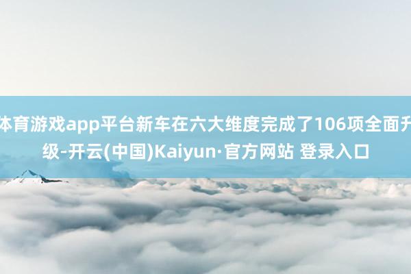 体育游戏app平台新车在六大维度完成了106项全面升级-开云(中国)Kaiyun·官方网站 登录入口