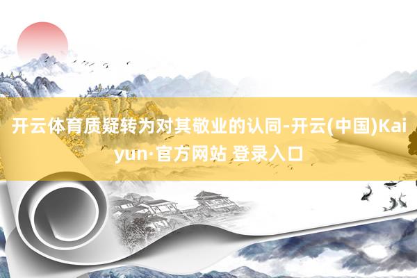 开云体育质疑转为对其敬业的认同-开云(中国)Kaiyun·官方网站 登录入口