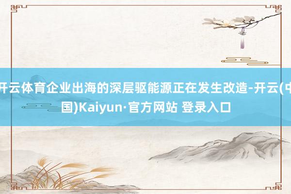 开云体育企业出海的深层驱能源正在发生改造-开云(中国)Kaiyun·官方网站 登录入口