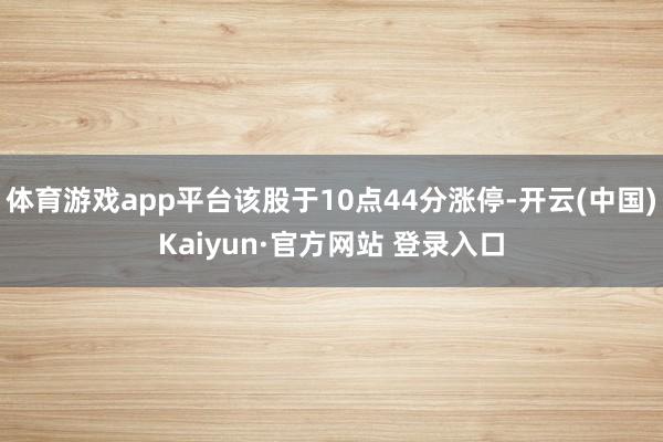 体育游戏app平台该股于10点44分涨停-开云(中国)Kaiyun·官方网站 登录入口