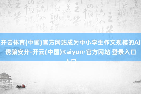开云体育(中国)官方网站成为中小学生作文规模的AI诱骗安分-开云(中国)Kaiyun·官方网站 登录入口