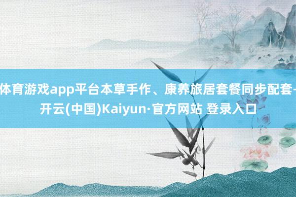 体育游戏app平台本草手作、康养旅居套餐同步配套-开云(中国)Kaiyun·官方网站 登录入口