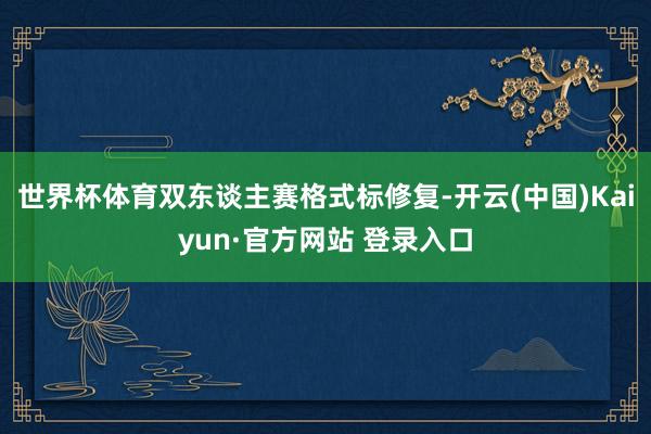 世界杯体育双东谈主赛格式标修复-开云(中国)Kaiyun·官方网站 登录入口