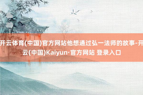 开云体育(中国)官方网站他想通过弘一法师的故事-开云(中国)Kaiyun·官方网站 登录入口