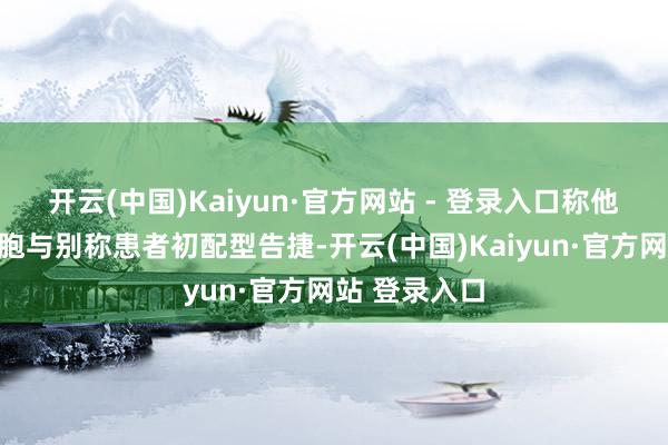 开云(中国)Kaiyun·官方网站 - 登录入口称他的造血干细胞与别称患者初配型告捷-开云(中国)Kaiyun·官方网站 登录入口