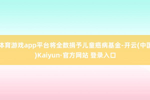 体育游戏app平台将全数捐予儿童癌病基金-开云(中国)Kaiyun·官方网站 登录入口