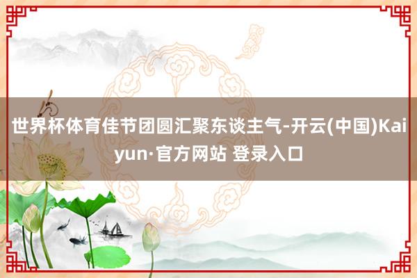 世界杯体育佳节团圆汇聚东谈主气-开云(中国)Kaiyun·官方网站 登录入口