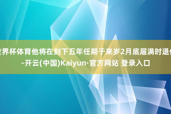 世界杯体育他将在刻下五年任期于来岁2月底届满时退休-开云(中国)Kaiyun·官方网站 登录入口