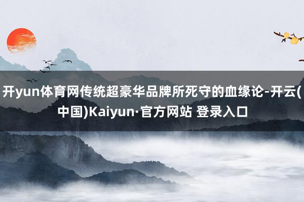 开yun体育网传统超豪华品牌所死守的血缘论-开云(中国)Kaiyun·官方网站 登录入口