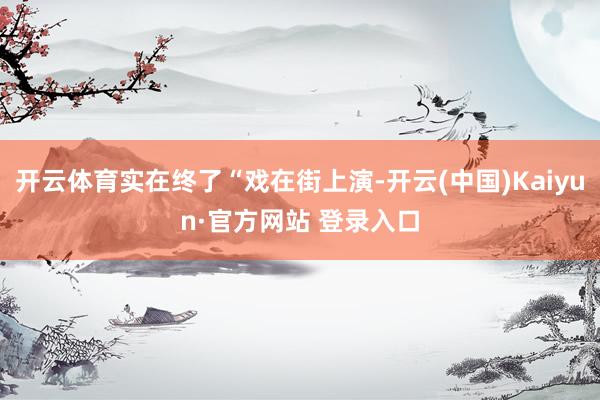 开云体育实在终了“戏在街上演-开云(中国)Kaiyun·官方网站 登录入口