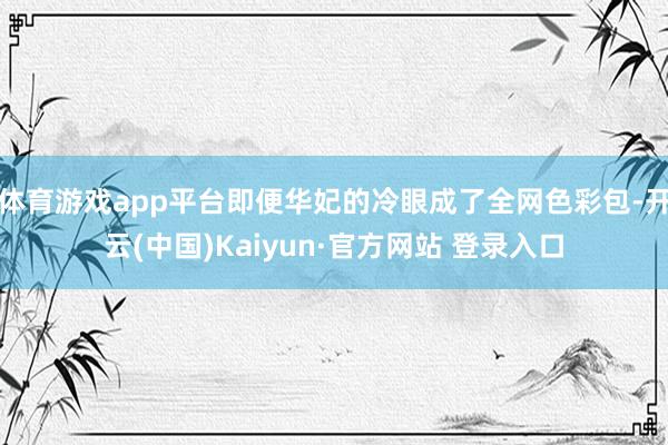 体育游戏app平台即便华妃的冷眼成了全网色彩包-开云(中国)Kaiyun·官方网站 登录入口
