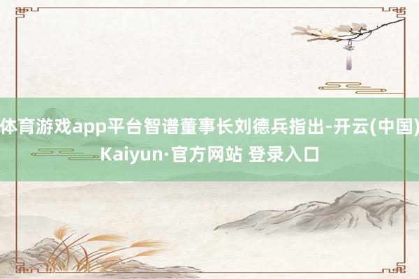 体育游戏app平台智谱董事长刘德兵指出-开云(中国)Kaiyun·官方网站 登录入口