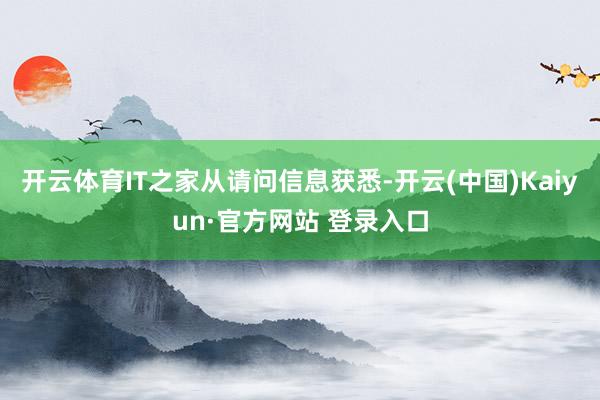 开云体育IT之家从请问信息获悉-开云(中国)Kaiyun·官方网站 登录入口