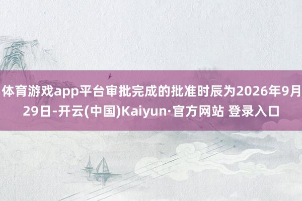 体育游戏app平台审批完成的批准时辰为2026年9月29日-开云(中国)Kaiyun·官方网站 登录入口