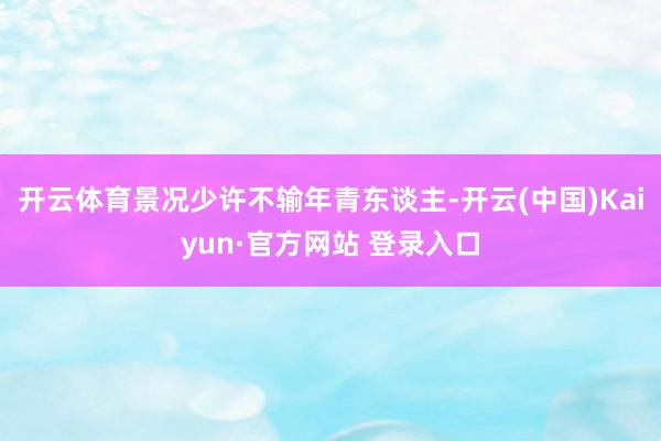 开云体育景况少许不输年青东谈主-开云(中国)Kaiyun·官方网站 登录入口