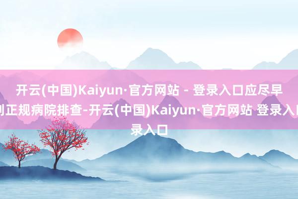 开云(中国)Kaiyun·官方网站 - 登录入口应尽早到正规病院排查-开云(中国)Kaiyun·官方网站 登录入口
